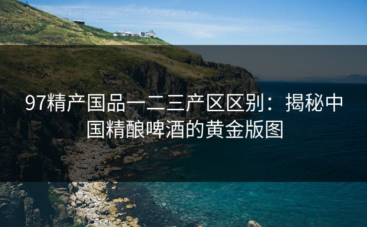 97精产国品一二三产区区别：揭秘中国精酿啤酒的黄金版图